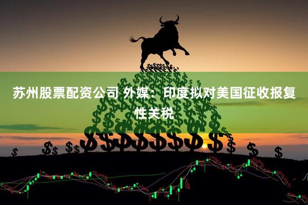 苏州股票配资公司 外媒：印度拟对美国征收报复性关税