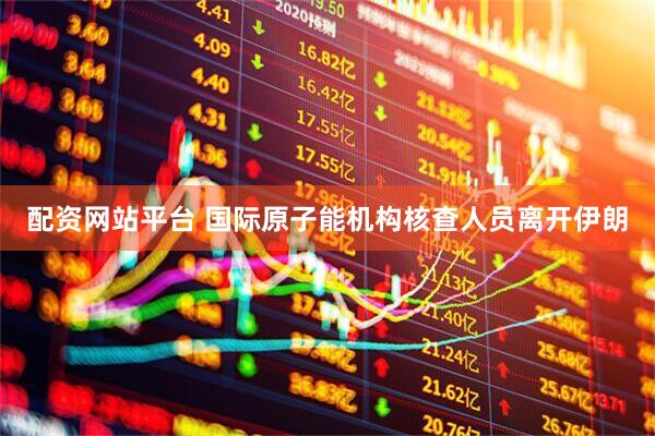 配资网站平台 国际原子能机构核查人员离开伊朗