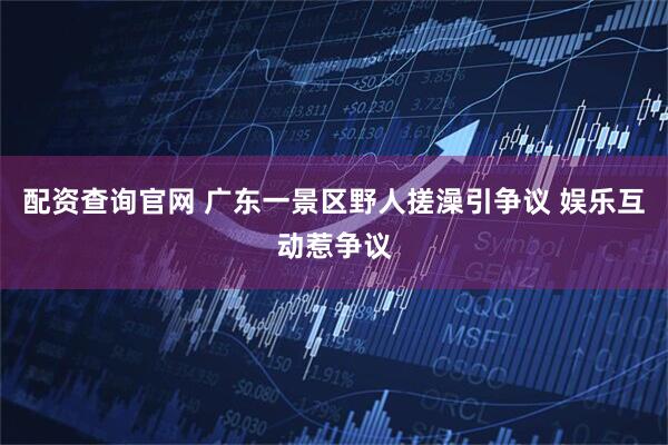配资查询官网 广东一景区野人搓澡引争议 娱乐互动惹争议