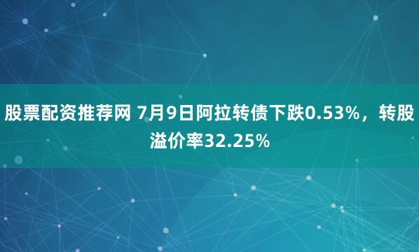 股票配资推荐网 7月9日阿拉转债下跌0.53%，转股溢价率32.25%