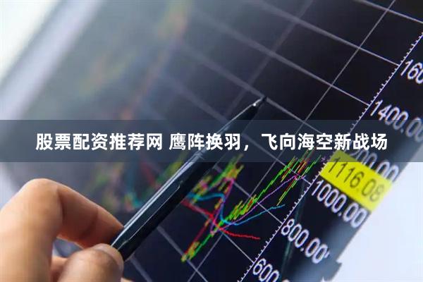 股票配资推荐网 鹰阵换羽，飞向海空新战场