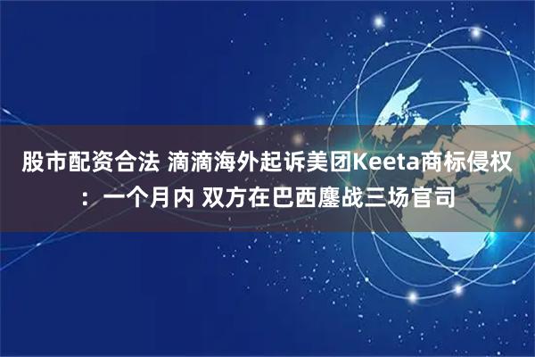 股市配资合法 滴滴海外起诉美团Keeta商标侵权：一个月内 双方在巴西鏖战三场官司