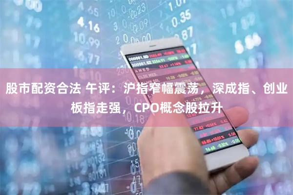 股市配资合法 午评：沪指窄幅震荡，深成指、创业板指走强，CPO概念股拉升