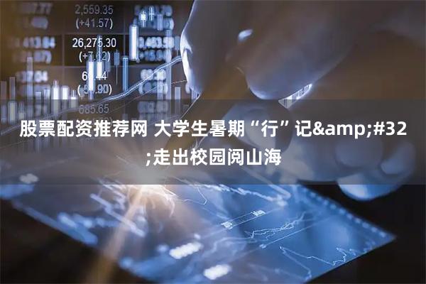 股票配资推荐网 大学生暑期“行”记&#32;走出校园阅山海
