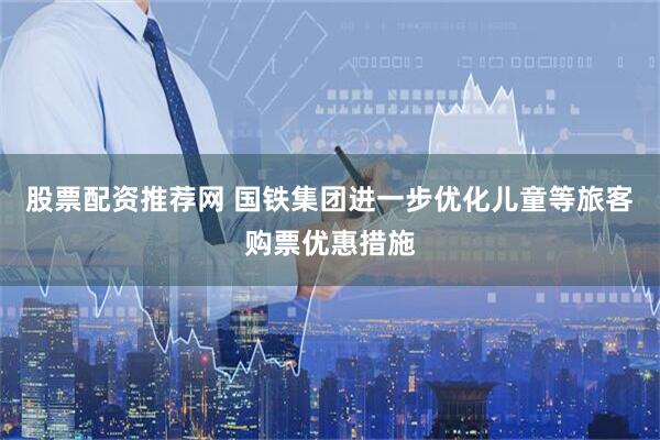 股票配资推荐网 国铁集团进一步优化儿童等旅客购票优惠措施