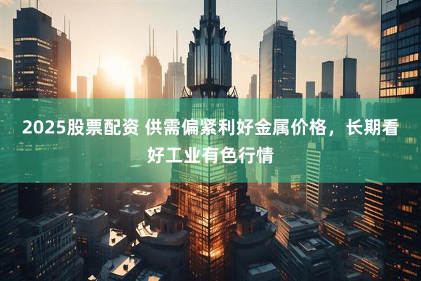 2025股票配资 供需偏紧利好金属价格，长期看好工业有色行情