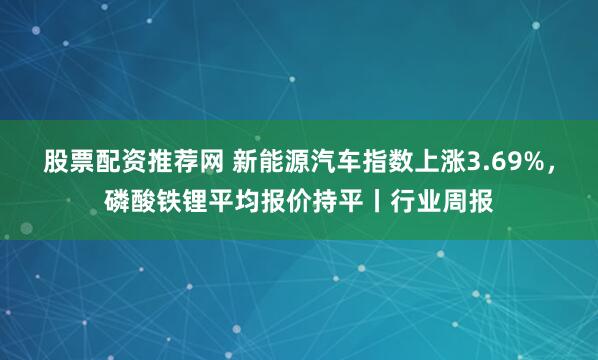 股票配资推荐网 新能源汽车指数上涨3.69%，磷酸铁锂平均报价持平丨行业周报