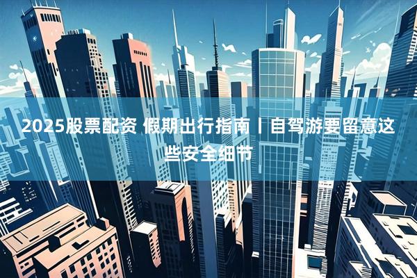 2025股票配资 假期出行指南丨自驾游要留意这些安全细节