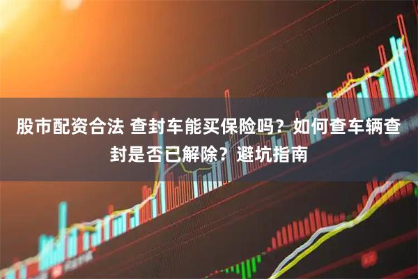 股市配资合法 查封车能买保险吗？如何查车辆查封是否已解除？避坑指南