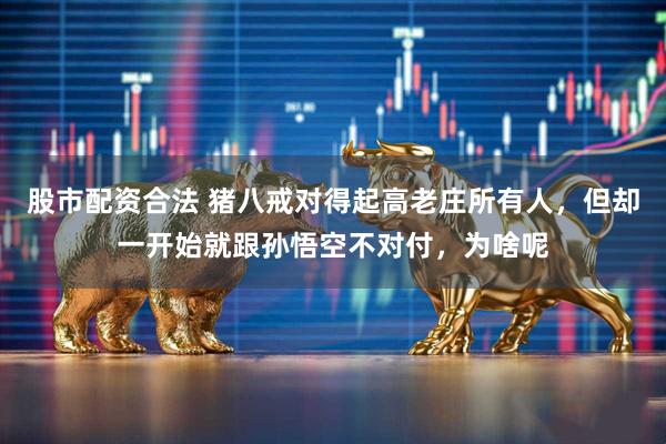 股市配资合法 猪八戒对得起高老庄所有人，但却一开始就跟孙悟空不对付，为啥呢