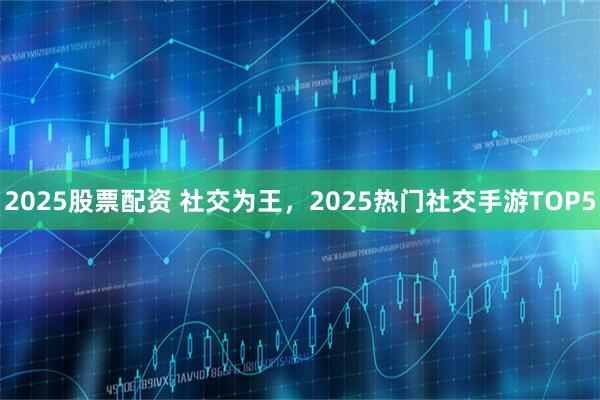 2025股票配资 社交为王，2025热门社交手游TOP5