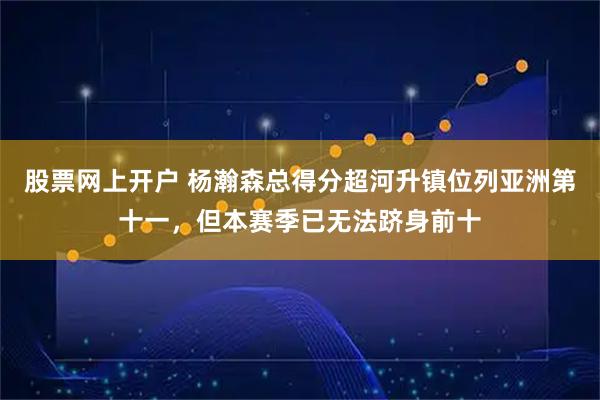 股票网上开户 杨瀚森总得分超河升镇位列亚洲第十一，但本赛季已无法跻身前十