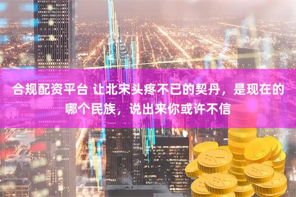 合规配资平台 让北宋头疼不已的契丹，是现在的哪个民族，说出来你或许不信