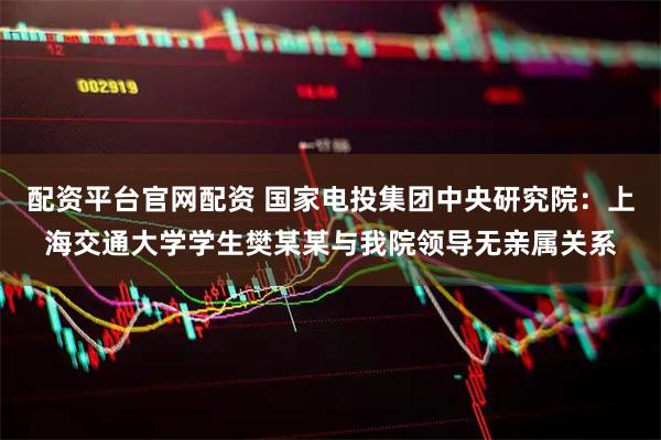 配资平台官网配资 国家电投集团中央研究院：上海交通大学学生樊某某与我院领导无亲属关系