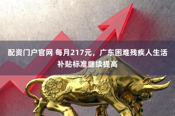 配资门户官网 每月217元，广东困难残疾人生活补贴标准继续提高