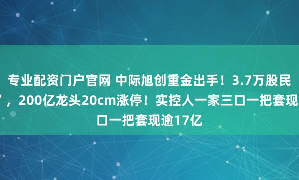 专业配资门户官网 中际旭创重金出手！3.7万股民“嗨了”，200亿龙头20cm涨停！实控人一家三口一把套现逾17亿